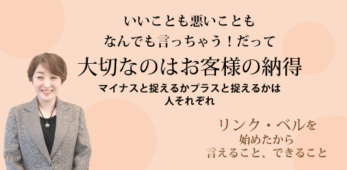 いいことも悪いこともなんでも言っちゃう！だって大切なのはお客様の納得 ～マイナスと捉えるかプラスと捉えるかは人それぞれ～　リンク・ベルを始めたから言えること、できること