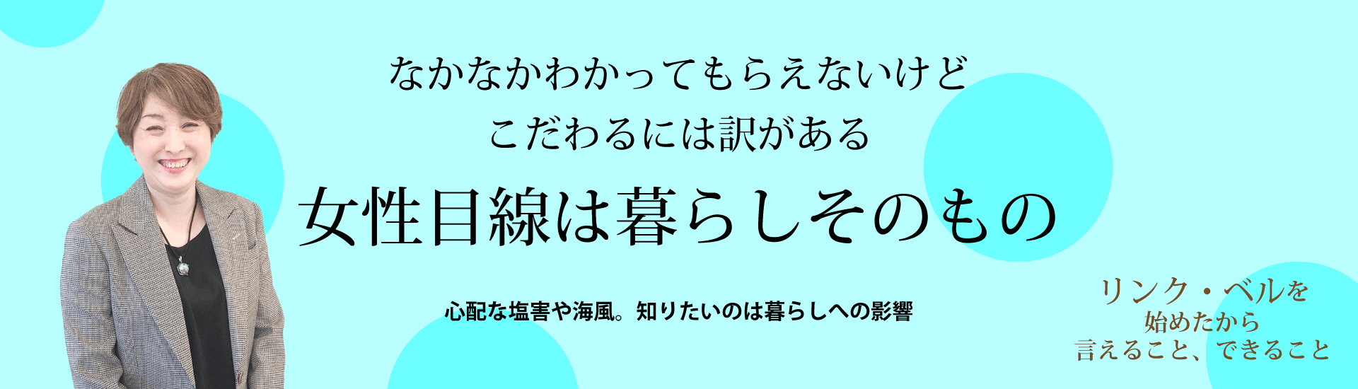 なかなかわかってもらえないけどこだわるには訳がある　女性目線は暮らしそのもの ～心配な塩害や海風。知りたいのは暮らしへの影響～　リンク・ベルを始めたから言えること、できること