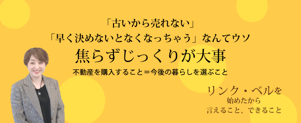 「古いから売れない」「早く決めないとなくなっちゃう」なんてウソ　焦らずじっくりが大事 ～不動産を購入すること＝今後の暮らしを選ぶこと～　リンク・ベルを始めたから言えること、できること