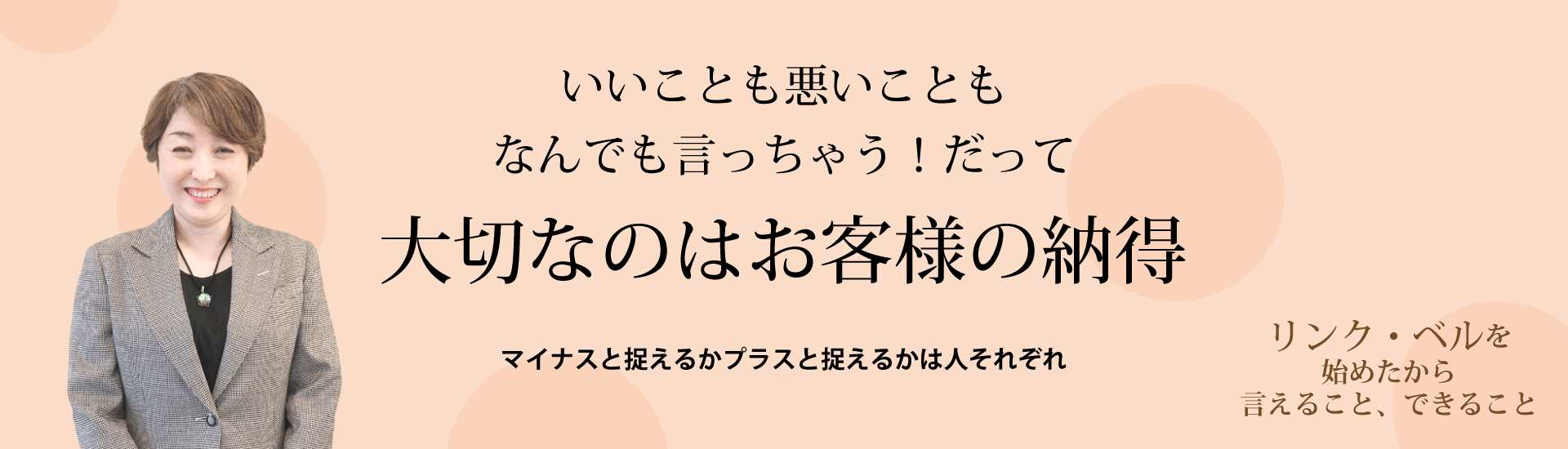 いいことも悪いこともなんでも言っちゃう！だって大切なのはお客様の納得 ～マイナスと捉えるかプラスと捉えるかは人それぞれ～　リンク・ベルを始めたから言えること、できること