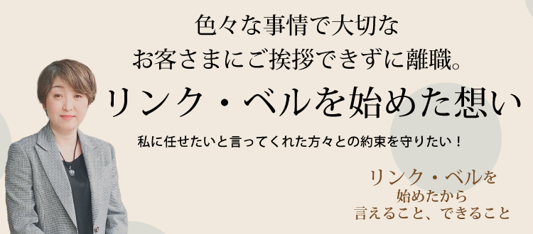 色々な事情で大切なお客さまにご挨拶できずに離職。リンク・ベルを始めた想い ～私に任せたいと言ってくれた方々との約束を守りたい！～　リンク・ベルを始めたから言えること、できること