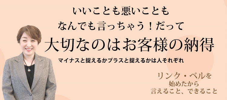 いいことも悪いこともなんでも言っちゃう！だって大切なのはお客様の納得 ～マイナスと捉えるかプラスと捉えるかは人それぞれ～　リンク・ベルを始めたから言えること、できること