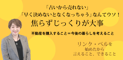 「古いから売れない」「早く決めないとなくなっちゃう」なんてウソ　焦らずじっくりが大事 ～不動産を購入すること＝今後の暮らしを選ぶこと～　リンク・ベルを始めたから言えること、できること