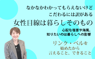 なかなかわかってもらえないけどこだわるには訳がある　女性目線は暮らしそのもの ～心配な塩害や海風。知りたいのは暮らしへの影響～　リンク・ベルを始めたから言えること、できること