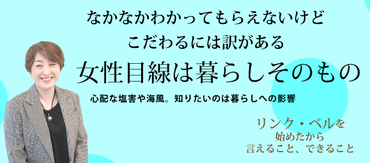 なかなかわかってもらえないけどこだわるには訳がある　女性目線は暮らしそのもの ～心配な塩害や海風。知りたいのは暮らしへの影響～　リンク・ベルを始めたから言えること、できること