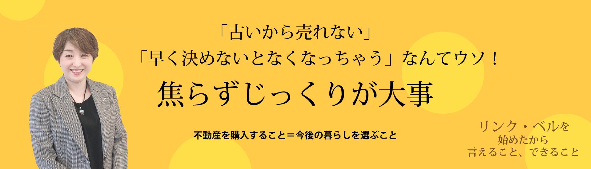 「古いから売れない」「早く決めないとなくなっちゃう」なんてウソ　焦らずじっくりが大事 ～不動産を購入すること＝今後の暮らしを選ぶこと～　リンク・ベルを始めたから言えること、できること