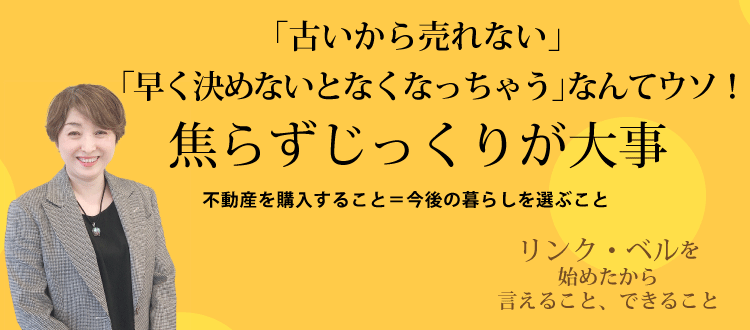 「古いから売れない」「早く決めないとなくなっちゃう」なんてウソ　焦らずじっくりが大事 ～不動産を購入すること＝今後の暮らしを選ぶこと～　リンク・ベルを始めたから言えること、できること