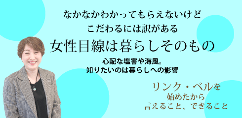 なかなかわかってもらえないけどこだわるには訳がある　女性目線は暮らしそのもの ～心配な塩害や海風。知りたいのは暮らしへの影響～　リンク・ベルを始めたから言えること、できること